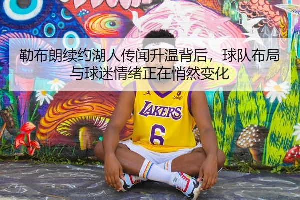 勒布朗续约湖人传闻升温背后，球队布局与球迷情绪正在悄然变化